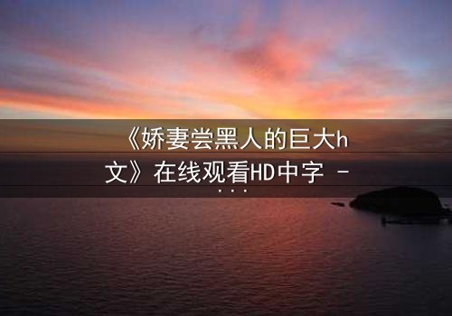 《娇妻尝黑人的巨大h文》在线观看HD中字 - 禁忌之恋引爆情感风暴