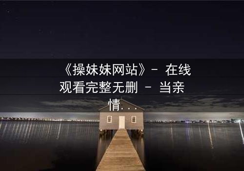 《操妹妹网站》- 在线观看完整无删 - 当亲情与欲望在虚拟世界碰撞