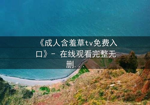 《成人含羞草tv免费入口》- 在线观看完整无删 - 当禁忌之花绽放时