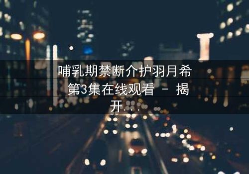 哺乳期禁断介护羽月希 第3集在线观看 - 揭开禁忌之恋的隐秘真相