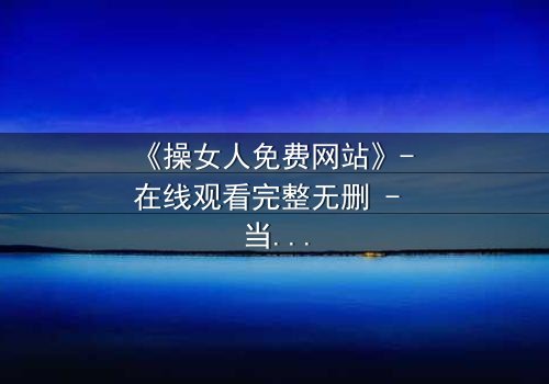 《操女人免费网站》- 在线观看完整无删 - 当欲望与人性在黑暗中碰撞