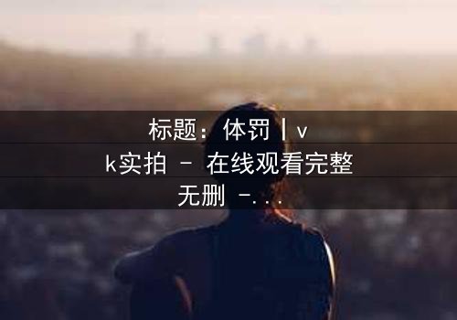 标题:体罚丨vk实拍 - 在线观看完整无删 - 揭开禁忌真相的震撼之旅