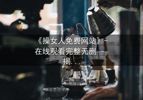 《操女人免费网站》- 在线观看完整无删 - 揭开禁忌背后的真相