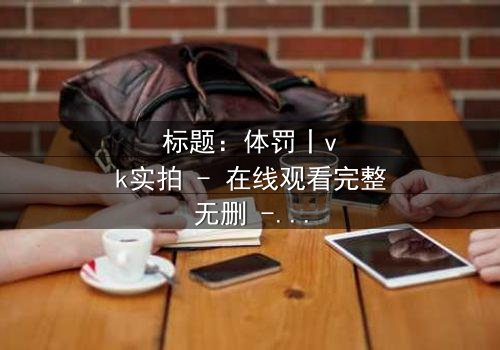 标题:体罚丨vk实拍 - 在线观看完整无删 - 揭秘校园暴力的隐秘角落