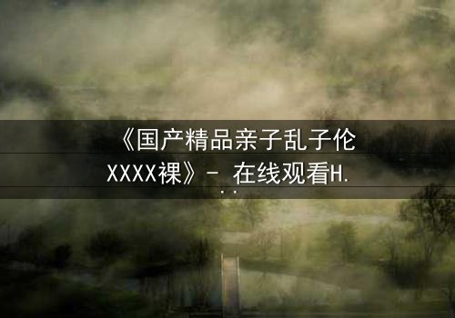 《国产精品亲子乱子伦XXXX裸》- 在线观看HD中字 - 完整无删第3集