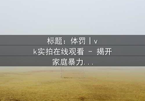 标题:体罚丨vk实拍在线观看 - 揭开家庭暴力的黑暗真相,你敢直面吗?