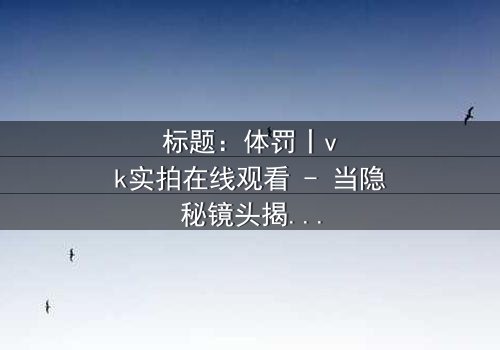 标题:体罚丨vk实拍在线观看 - 当隐秘镜头揭开人性深渊
