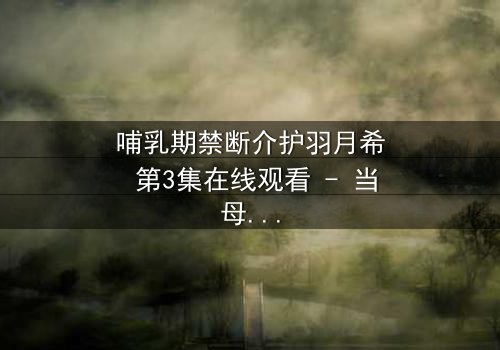 哺乳期禁断介护羽月希 第3集在线观看 - 当母爱与欲望交织,谁能全身而退?