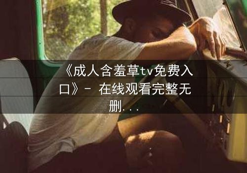 《成人含羞草tv免费入口》- 在线观看完整无删 - 当禁忌之花绽放于欲望深渊