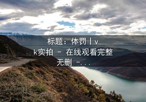 标题:体罚丨vk实拍 - 在线观看完整无删 - 揭开禁忌真相的震撼之旅