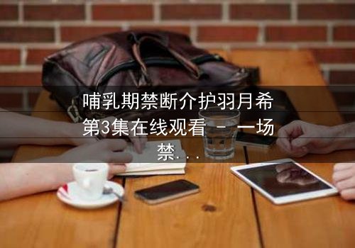 哺乳期禁断介护羽月希第3集在线观看 - 一场禁忌之恋的终极爆发