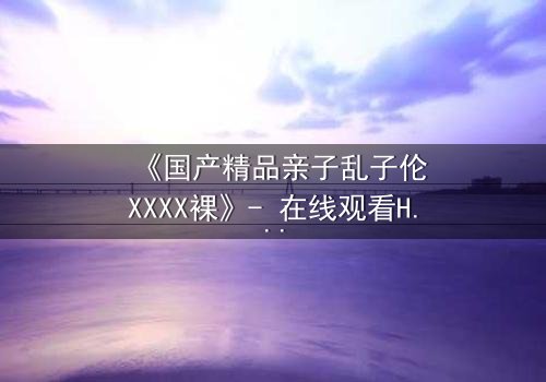 《国产精品亲子乱子伦XXXX裸》- 在线观看HD中字 - 完整无删第3集