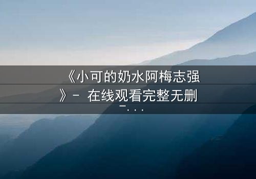 《小可的奶水阿梅志强》- 在线观看完整无删 - 揭开人性深处的秘密与救赎