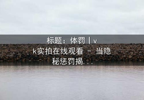 标题:体罚丨vk实拍在线观看 - 当隐秘惩罚揭开人性深渊