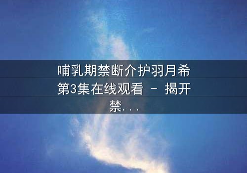 哺乳期禁断介护羽月希第3集在线观看 - 揭开禁忌之恋的隐秘真相
