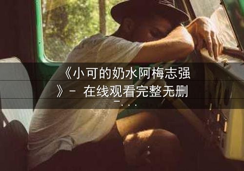《小可的奶水阿梅志强》- 在线观看完整无删 - 揭开隐藏的真相,你敢看吗?