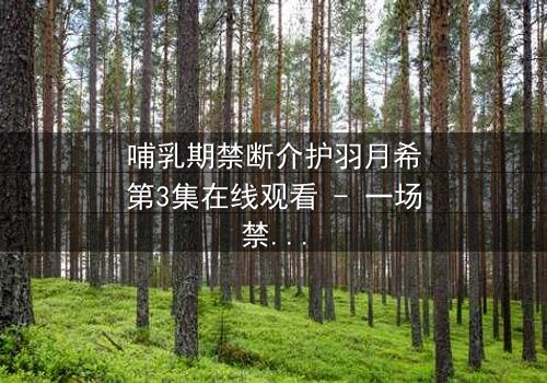 哺乳期禁断介护羽月希第3集在线观看 - 一场禁忌之恋的终极考验
