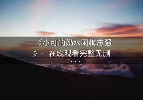 《小可的奶水阿梅志强》- 在线观看完整无删 - 一场禁忌之恋的终极爆发