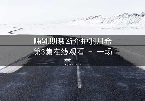 哺乳期禁断介护羽月希第3集在线观看 - 一场禁忌之恋的惊心风暴