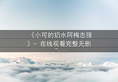 《小可的奶水阿梅志强》- 在线观看完整无删 - 揭开家庭秘密的惊心真相