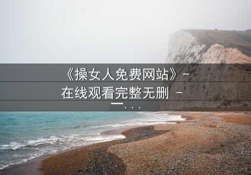 《操女人免费网站》- 在线观看完整无删 - 一场禁忌之恋的致命代价