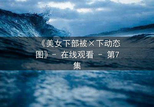 《美女下部被×下动态图》- 在线观看 - 第7集