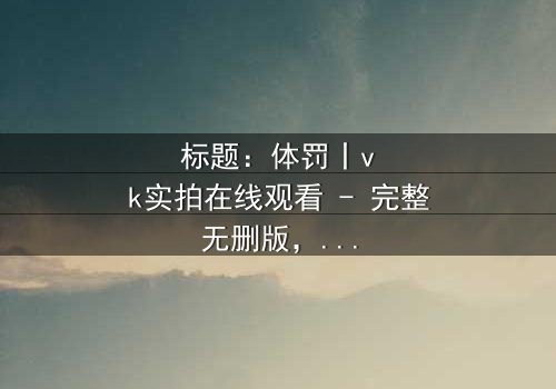 标题:体罚丨vk实拍在线观看 - 完整无删版,揭开人性黑暗的终极考验!
