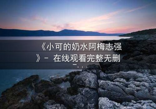 《小可的奶水阿梅志强》- 在线观看完整无删 - 一场禁忌之恋的生死抉择