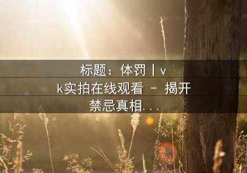 标题:体罚丨vk实拍在线观看 - 揭开禁忌真相的震撼之旅