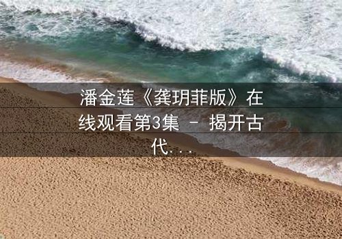 潘金莲《龚玥菲版》在线观看第3集 - 揭开古代女性的欲望与挣扎