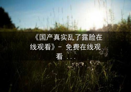 《国产真实乱了露脸在线观看》- 免费在线观看 - 第3集HD中字