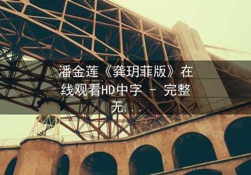 潘金莲《龚玥菲版》在线观看HD中字 - 完整无删版,揭开千年争议女性的隐秘情欲与挣扎