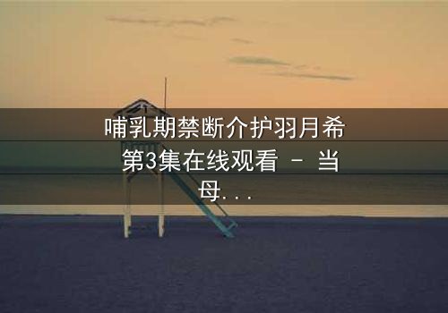 哺乳期禁断介护羽月希 第3集在线观看 - 当母爱与欲望交织,谁能全身而退?