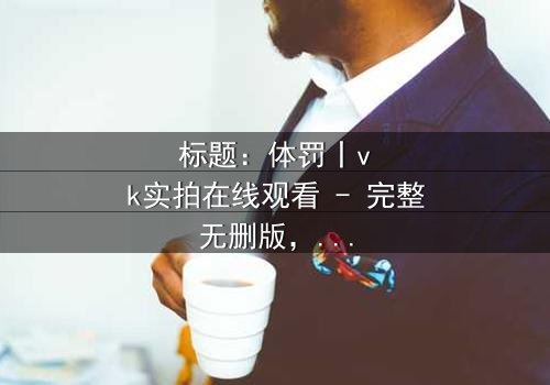 标题:体罚丨vk实拍在线观看 - 完整无删版,揭开人性黑暗的震撼真相!
