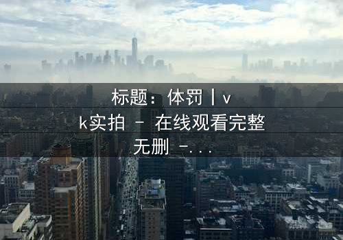 标题:体罚丨vk实拍 - 在线观看完整无删 - 揭开禁忌真相的震撼之旅