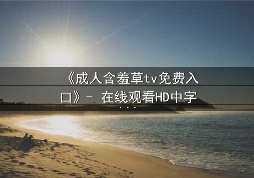 《成人含羞草tv免费入口》- 在线观看HD中字完整无删 - 当欲望与禁忌交织的深夜迷局