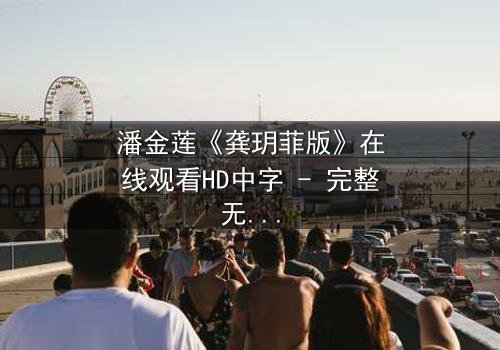 潘金莲《龚玥菲版》在线观看HD中字 - 完整无删版,揭开欲望与救赎的终极对决