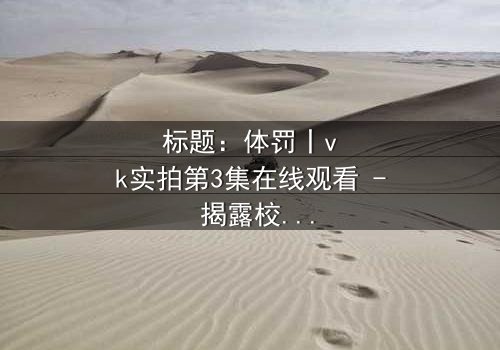标题:体罚丨vk实拍第3集在线观看 - 揭露校园隐秘角落的震撼真相