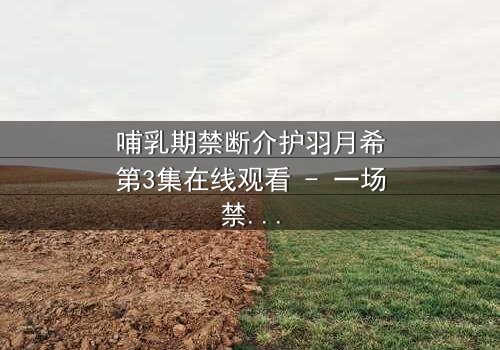 哺乳期禁断介护羽月希第3集在线观看 - 一场禁忌之恋的终极救赎