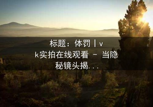 标题:体罚丨vk实拍在线观看 - 当隐秘镜头揭开人性深渊