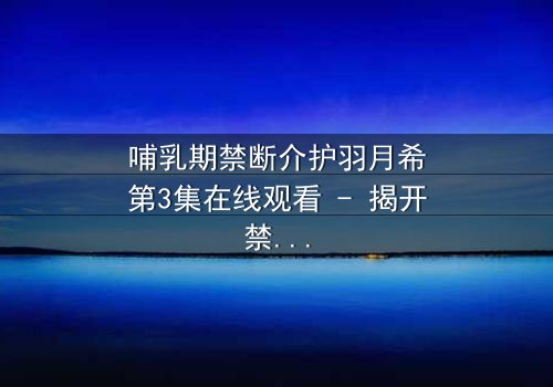 哺乳期禁断介护羽月希第3集在线观看 - 揭开禁忌之恋的隐秘真相