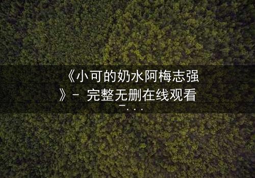 《小可的奶水阿梅志强》- 完整无删在线观看 - 揭开家庭秘密的惊心风暴