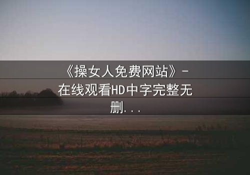 《操女人免费网站》- 在线观看HD中字完整无删 - 揭开禁忌之恋背后的惊天秘密