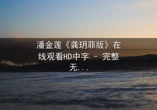 潘金莲《龚玥菲版》在线观看HD中字 - 完整无删版揭开千年情欲谜局