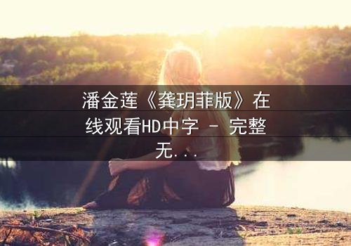 潘金莲《龚玥菲版》在线观看HD中字 - 完整无删版,揭开千古谜案背后的情欲与背叛