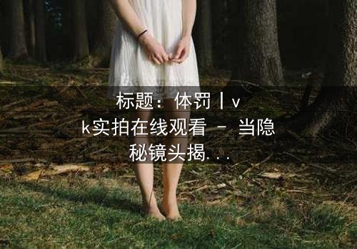 标题:体罚丨vk实拍在线观看 - 当隐秘镜头揭开人性最黑暗的角落