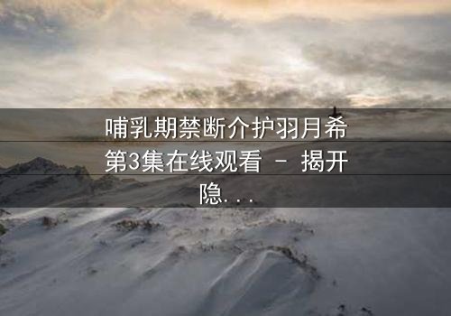 哺乳期禁断介护羽月希第3集在线观看 - 揭开隐秘的亲情与欲望边界