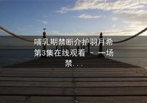 哺乳期禁断介护羽月希第3集在线观看 - 一场禁忌之恋的终极抉择