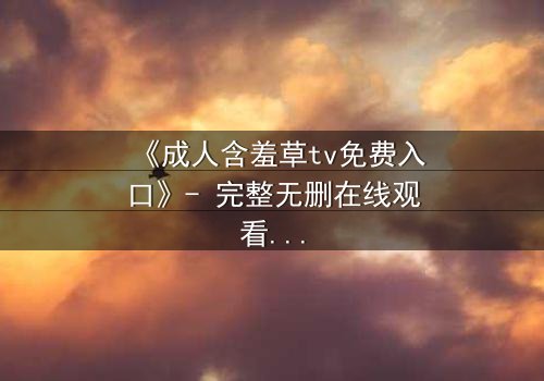 《成人含羞草tv免费入口》- 完整无删在线观看 - 当欲望与真相交织,你敢直面吗?