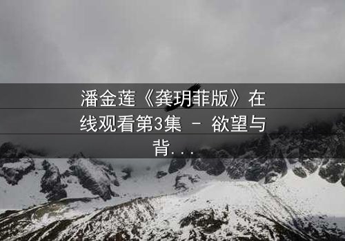 潘金莲《龚玥菲版》在线观看第3集 - 欲望与背叛的致命漩涡